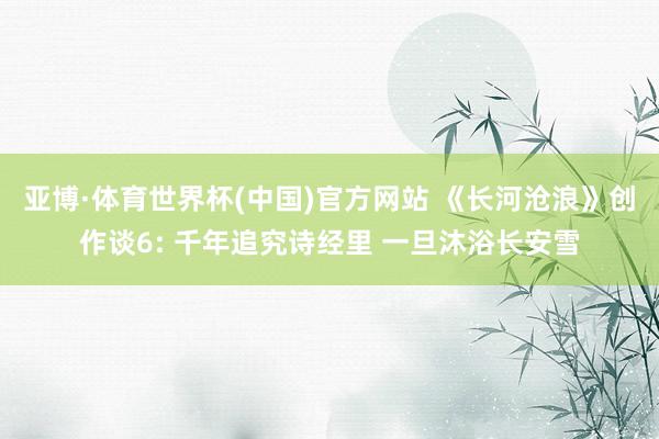 亚博·体育世界杯(中国)官方网站 《长河沧浪》创作谈6: 千年追究诗经里 一旦沐浴长安雪