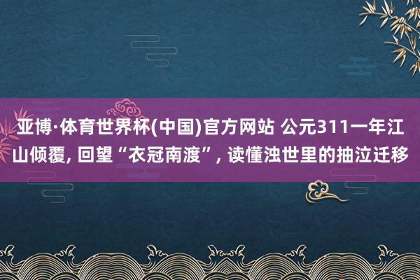 亚博·体育世界杯(中国)官方网站 公元311一年江山倾覆, 回望“衣冠南渡”, 读懂浊世里的抽泣迁移