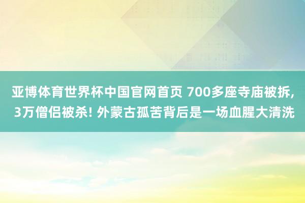 亚博体育世界杯中国官网首页 700多座寺庙被拆, 3万僧侣被杀! 外蒙古孤苦背后是一场血腥大清洗