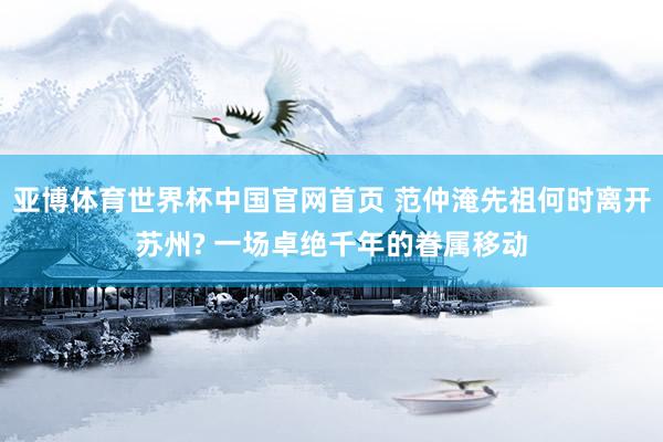 亚博体育世界杯中国官网首页 范仲淹先祖何时离开苏州? 一场卓绝千年的眷属移动