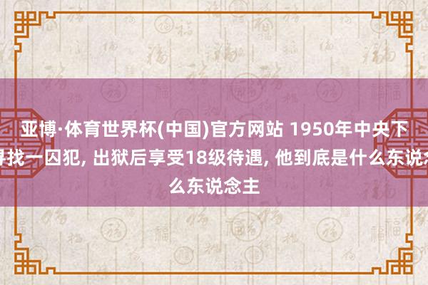 亚博·体育世界杯(中国)官方网站 1950年中央下令寻找一囚犯， 出狱后享受18级待遇， 他到底是什么东说念主