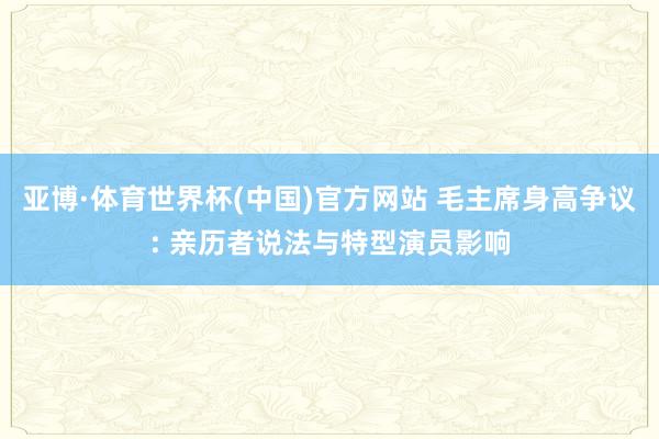 亚博·体育世界杯(中国)官方网站 毛主席身高争议: 亲历者说法与特型演员影响
