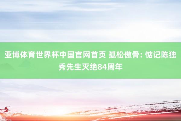 亚博体育世界杯中国官网首页 孤松傲骨: 惦记陈独秀先生灭绝84周年