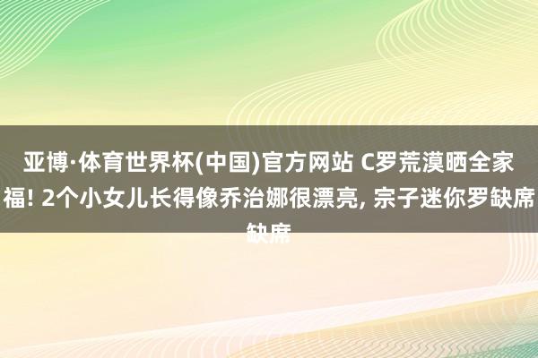 亚博·体育世界杯(中国)官方网站 C罗荒漠晒全家福! 2个小女儿长得像乔治娜很漂亮, 宗子迷你罗缺席