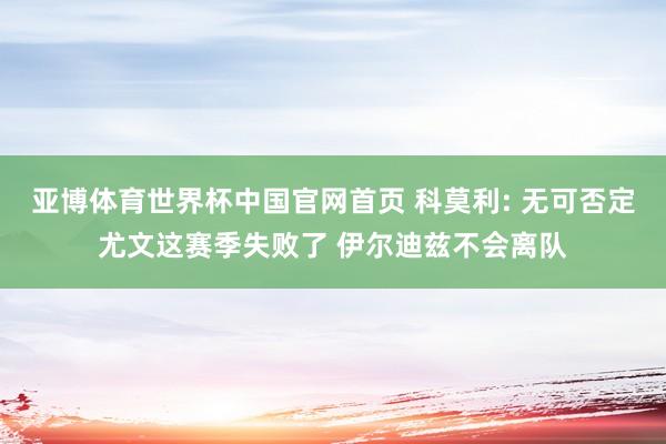 亚博体育世界杯中国官网首页 科莫利: 无可否定尤文这赛季失败了 伊尔迪兹不会离队
