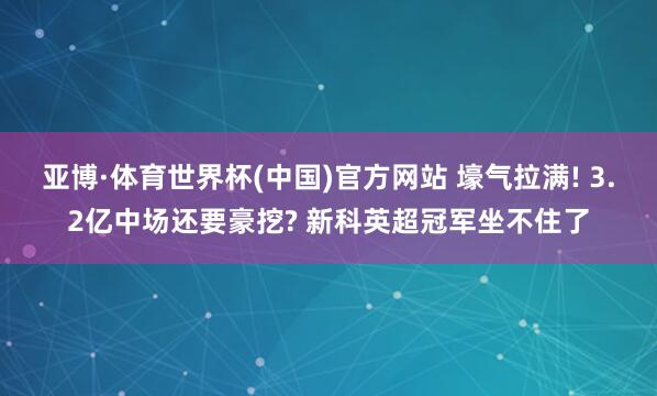 亚博·体育世界杯(中国)官方网站 壕气拉满! 3.2亿中场还要豪挖? 新科英超冠军坐不住了