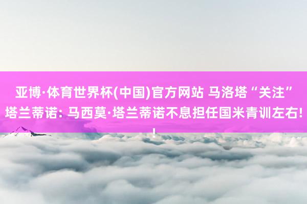 亚博·体育世界杯(中国)官方网站 马洛塔“关注”塔兰蒂诺: 马西莫·塔兰蒂诺不息担任国米青训左右!