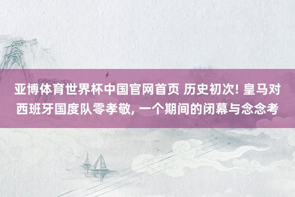 亚博体育世界杯中国官网首页 历史初次! 皇马对西班牙国度队零孝敬, 一个期间的闭幕与念念考