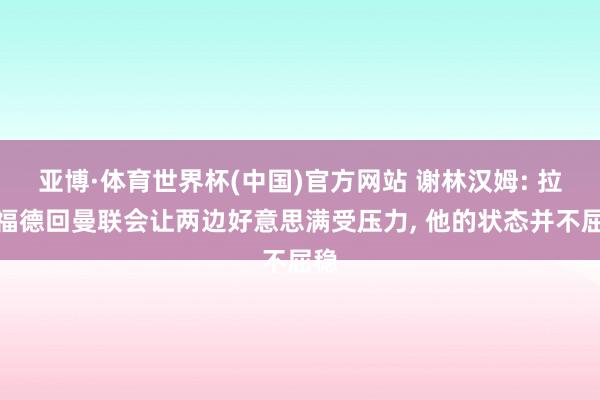 亚博·体育世界杯(中国)官方网站 谢林汉姆: 拉什福德回曼联会让两边好意思满受压力, 他的状态并不屈稳