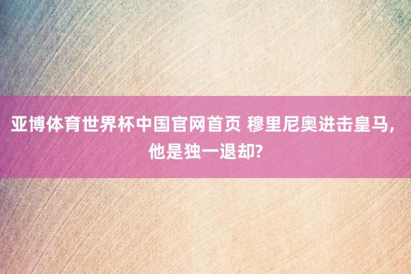亚博体育世界杯中国官网首页 穆里尼奥进击皇马, 他是独一退却?