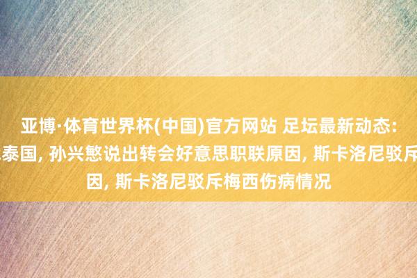 亚博·体育世界杯(中国)官方网站 足坛最新动态: 国足官宣约战泰国, 孙兴慜说出转会好意思职联原因, 斯卡洛尼驳斥梅西伤病情况