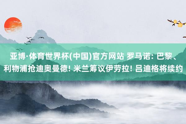 亚博·体育世界杯(中国)官方网站 罗马诺: 巴黎、利物浦抢迪奥曼德! 米兰筹议伊劳拉! 吕迪格将续约