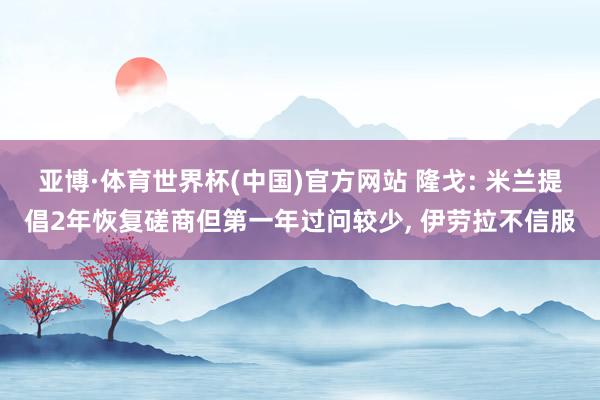 亚博·体育世界杯(中国)官方网站 隆戈: 米兰提倡2年恢复磋商但第一年过问较少, 伊劳拉不信服