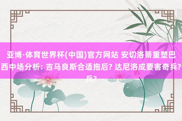亚博·体育世界杯(中国)官方网站 安切洛蒂重塑巴西中场分析: 吉马良斯合适拖后? 达尼洛成要害奇兵?