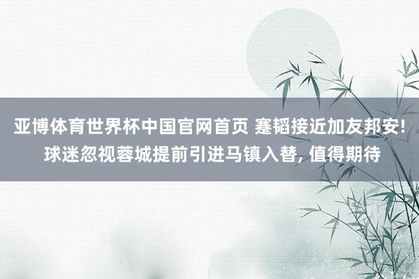 亚博体育世界杯中国官网首页 蹇韬接近加友邦安! 球迷忽视蓉城提前引进马镇入替, 值得期待