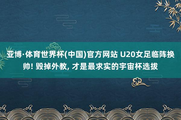 亚博·体育世界杯(中国)官方网站 U20女足临阵换帅! 毁掉外教, 才是最求实的宇宙杯选拔