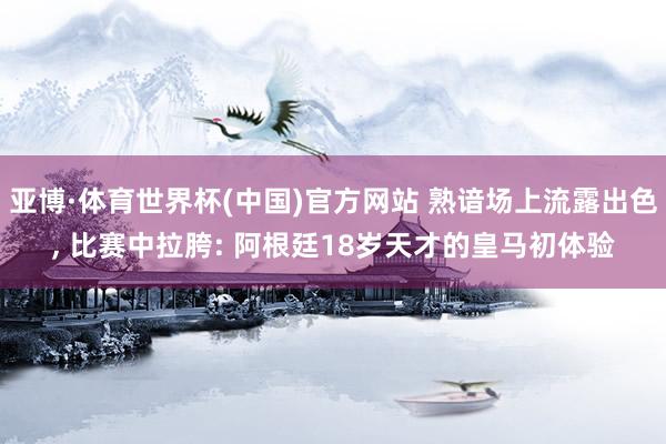 亚博·体育世界杯(中国)官方网站 熟谙场上流露出色, 比赛中拉胯: 阿根廷18岁天才的皇马初体验