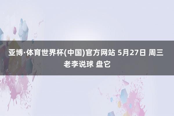 亚博·体育世界杯(中国)官方网站 5月27日 周三 老李说球 盘它