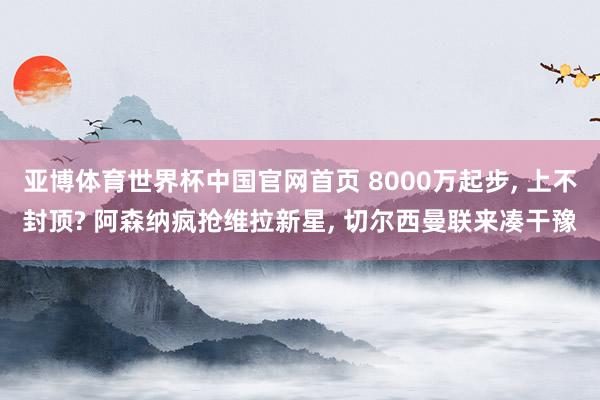 亚博体育世界杯中国官网首页 8000万起步, 上不封顶? 阿森纳疯抢维拉新星, 切尔西曼联来凑干豫