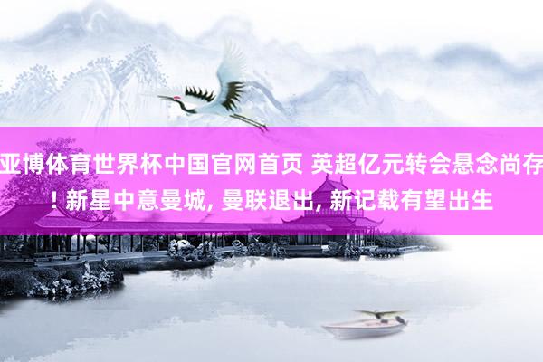 亚博体育世界杯中国官网首页 英超亿元转会悬念尚存! 新星中意曼城, 曼联退出, 新记载有望出生