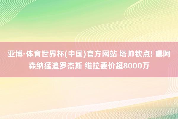 亚博·体育世界杯(中国)官方网站 塔帅钦点! 曝阿森纳猛追罗杰斯 维拉要价超8000万