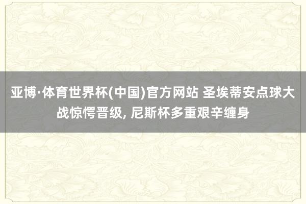 亚博·体育世界杯(中国)官方网站 圣埃蒂安点球大战惊愕晋级, 尼斯杯多重艰辛缠身