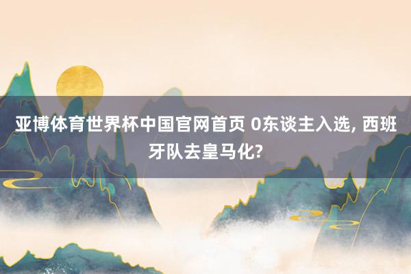 亚博体育世界杯中国官网首页 0东谈主入选, 西班牙队去皇马化?