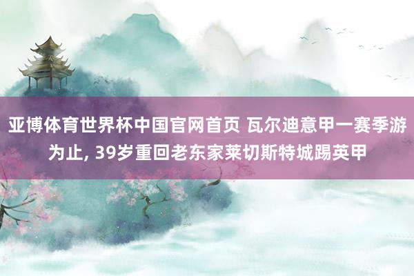 亚博体育世界杯中国官网首页 瓦尔迪意甲一赛季游为止, 39岁重回老东家莱切斯特城踢英甲