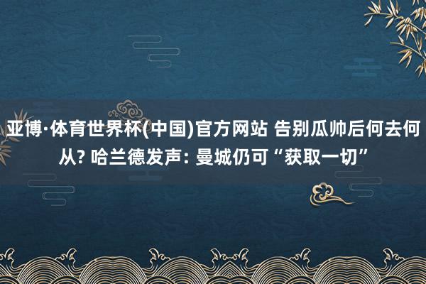 亚博·体育世界杯(中国)官方网站 告别瓜帅后何去何从? 哈兰德发声: 曼城仍可“获取一切”
