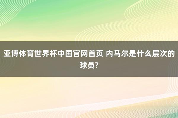 亚博体育世界杯中国官网首页 内马尔是什么层次的球员?