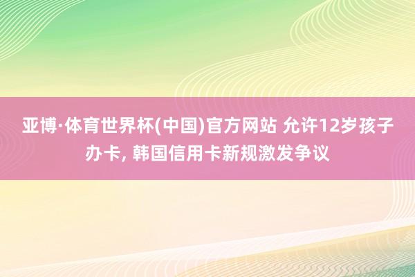 亚博·体育世界杯(中国)官方网站 允许12岁孩子办卡, 韩国信用卡新规激发争议
