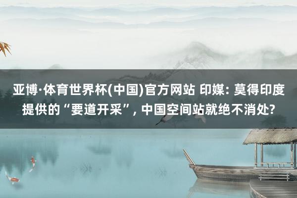 亚博·体育世界杯(中国)官方网站 印媒: 莫得印度提供的“要道开采”, 中国空间站就绝不消处?