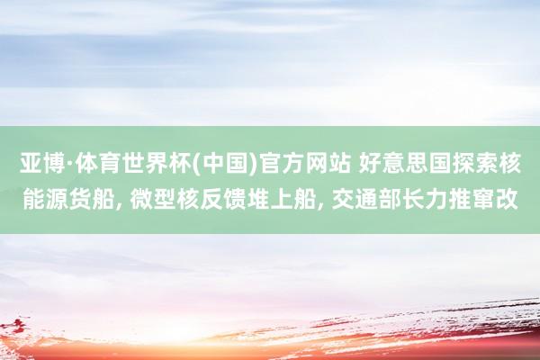 亚博·体育世界杯(中国)官方网站 好意思国探索核能源货船, 微型核反馈堆上船, 交通部长力推窜改
