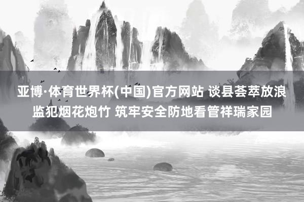 亚博·体育世界杯(中国)官方网站 谈县荟萃放浪监犯烟花炮竹 筑牢安全防地看管祥瑞家园