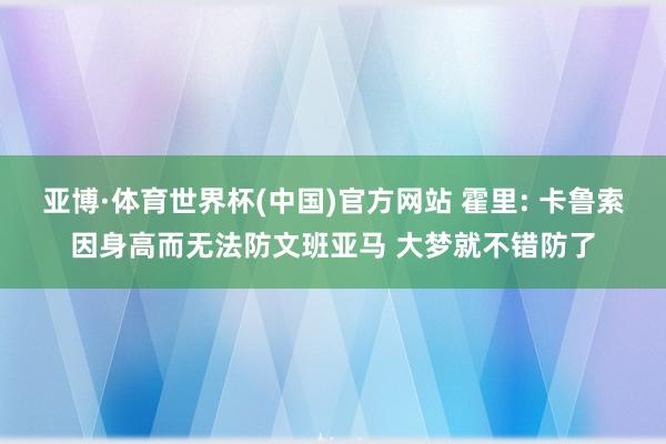 亚博·体育世界杯(中国)官方网站 霍里: 卡鲁索因身高而无法防文班亚马 大梦就不错防了