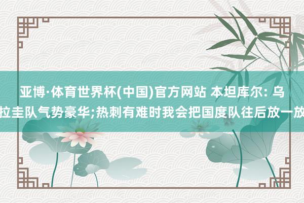 亚博·体育世界杯(中国)官方网站 本坦库尔: 乌拉圭队气势豪华;热刺有难时我会把国度队往后放一放