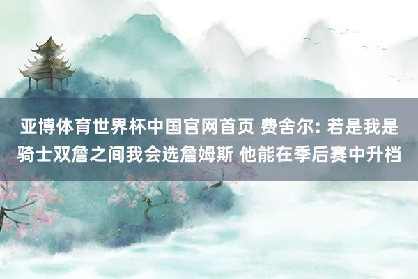 亚博体育世界杯中国官网首页 费舍尔: 若是我是骑士双詹之间我会选詹姆斯 他能在季后赛中升档
