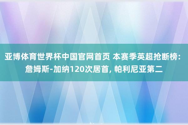 亚博体育世界杯中国官网首页 本赛季英超抢断榜: 詹姆斯-加纳120次居首, 帕利尼亚第二