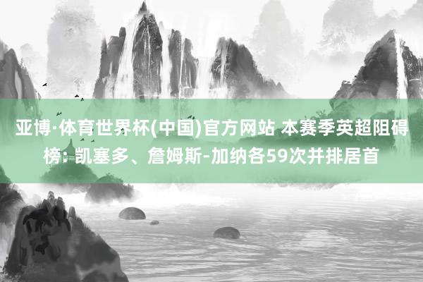 亚博·体育世界杯(中国)官方网站 本赛季英超阻碍榜: 凯塞多、詹姆斯-加纳各59次并排居首