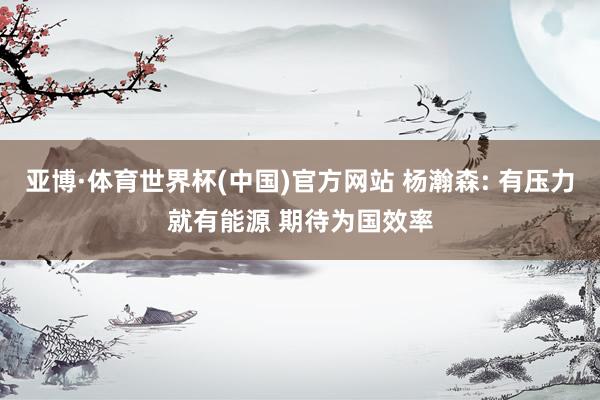 亚博·体育世界杯(中国)官方网站 杨瀚森: 有压力就有能源 期待为国效率