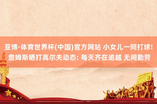 亚博·体育世界杯(中国)官方网站 小女儿一同打球! 詹姆斯晒打高尔夫动态: 每天齐在逾越 无间勤劳