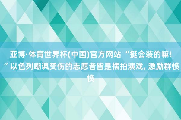 亚博·体育世界杯(中国)官方网站 “挺会装的嘛! ”以色列嘲讽受伤的志愿者皆是摆拍演戏, 激励群愤