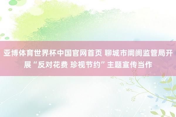 亚博体育世界杯中国官网首页 聊城市阛阓监管局开展“反对花费 珍视节约”主题宣传当作