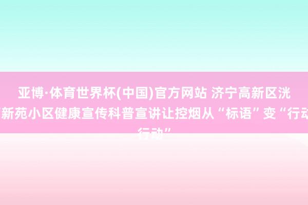 亚博·体育世界杯(中国)官方网站 济宁高新区洸河新苑小区健康宣传科普宣讲让控烟从“标语”变“行动”