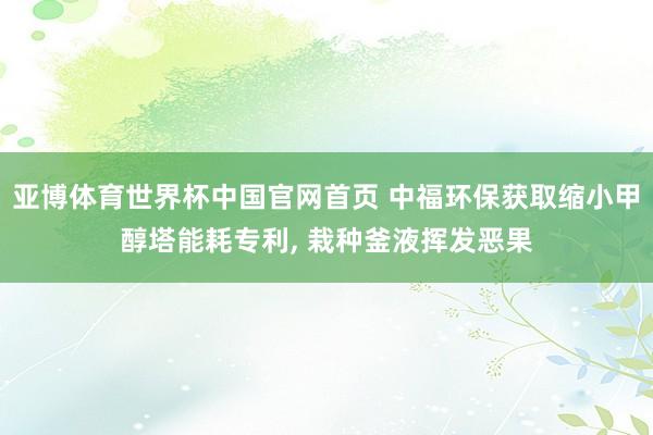 亚博体育世界杯中国官网首页 中福环保获取缩小甲醇塔能耗专利, 栽种釜液挥发恶果