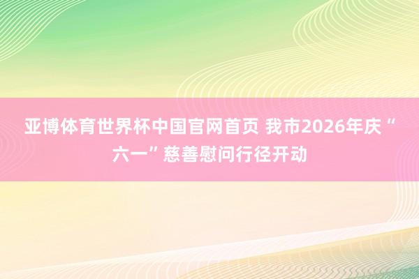 亚博体育世界杯中国官网首页 我市2026年庆“六一”慈善慰问行径开动