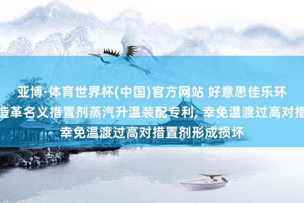 亚博·体育世界杯(中国)官方网站 好意思佳乐环保得回东谈主造革名义措置剂蒸汽升温装配专利, 幸免温渡过高对措置剂形成损坏