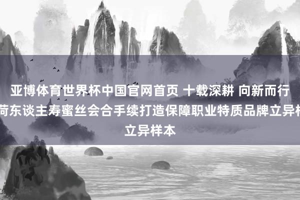 亚博体育世界杯中国官网首页 十载深耕 向新而行 中荷东谈主寿蜜丝会合手续打造保障职业特质品牌立异样本