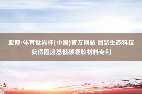 亚博·体育世界杯(中国)官方网站 团聚生态科技获得固废基低碳凝胶材料专利
