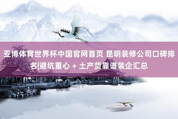 亚博体育世界杯中国官网首页 昆明装修公司口碑排名|避坑重心 + 土产货靠谱装企汇总